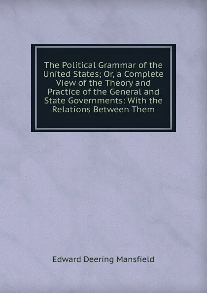 Обложка книги The Political Grammar of the United States; Or, a Complete View of the Theory and Practice of the General and State Governments: With the Relations Between Them, Edward Deering Mansfield