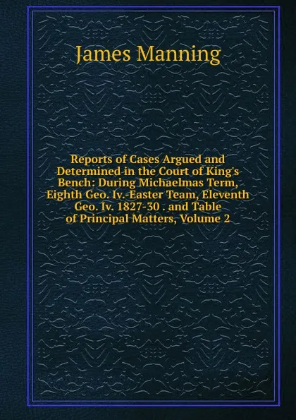 Обложка книги Reports of Cases Argued and Determined in the Court of King.s Bench: During Michaelmas Term, Eighth Geo. Iv.-Easter Team, Eleventh Geo. Iv. 1827-30 . and Table of Principal Matters, Volume 2, James Manning