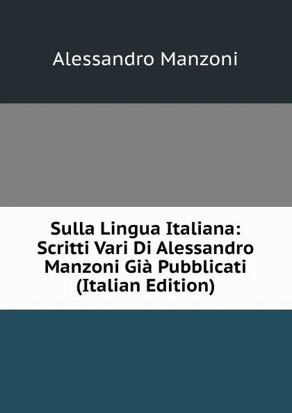 Обложка книги Sulla Lingua Italiana: Scritti Vari Di Alessandro Manzoni Gia Pubblicati (Italian Edition), Alessandro Manzoni