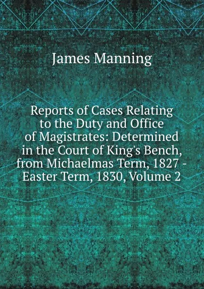 Обложка книги Reports of Cases Relating to the Duty and Office of Magistrates: Determined in the Court of King.s Bench, from Michaelmas Term, 1827 -Easter Term, 1830, Volume 2, James Manning