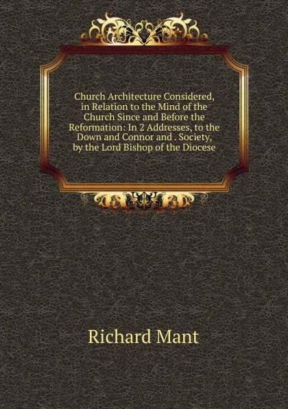 Обложка книги Church Architecture Considered, in Relation to the Mind of the Church Since and Before the Reformation: In 2 Addresses, to the Down and Connor and . Society, by the Lord Bishop of the Diocese, Richard Mant