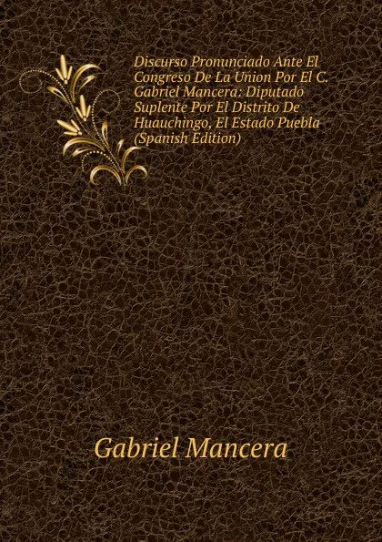 Обложка книги Discurso Pronunciado Ante El Congreso De La Union Por El C. Gabriel Mancera: Diputado Suplente Por El Distrito De Huauchingo, El Estado Puebla (Spanish Edition), Gabriel Mancera