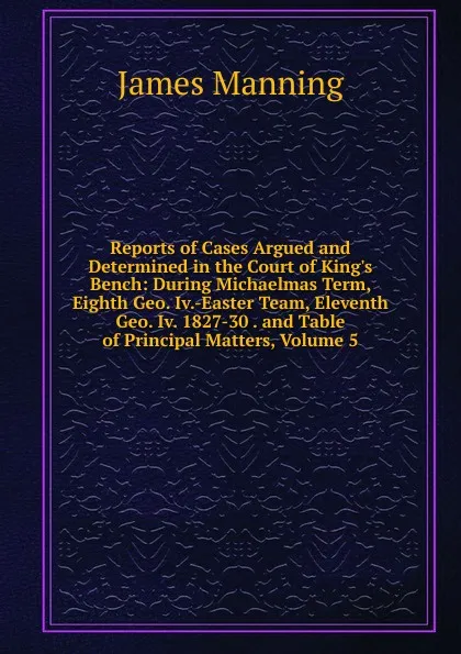 Обложка книги Reports of Cases Argued and Determined in the Court of King.s Bench: During Michaelmas Term, Eighth Geo. Iv.-Easter Team, Eleventh Geo. Iv. 1827-30 . and Table of Principal Matters, Volume 5, James Manning