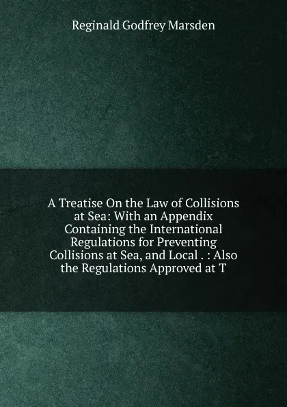 Обложка книги A Treatise On the Law of Collisions at Sea: With an Appendix Containing the International Regulations for Preventing Collisions at Sea, and Local . : Also the Regulations Approved at T, Reginald Godfrey Marsden