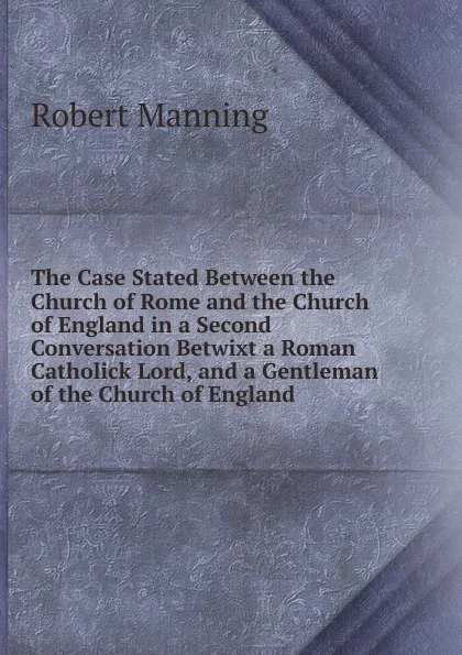 Обложка книги The Case Stated Between the Church of Rome and the Church of England in a Second Conversation Betwixt a Roman Catholick Lord, and a Gentleman of the Church of England ., Robert Manning