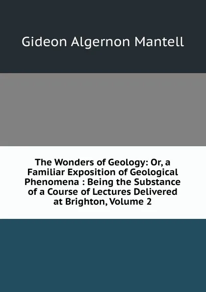 Обложка книги The Wonders of Geology: Or, a Familiar Exposition of Geological Phenomena : Being the Substance of a Course of Lectures Delivered at Brighton, Volume 2, Gideon Algernon Mantell