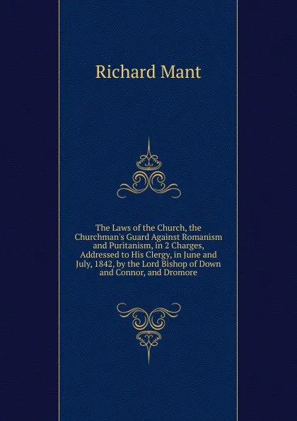 Обложка книги The Laws of the Church, the Churchman.s Guard Against Romanism and Puritanism, in 2 Charges, Addressed to His Clergy, in June and July, 1842, by the Lord Bishop of Down and Connor, and Dromore, Richard Mant