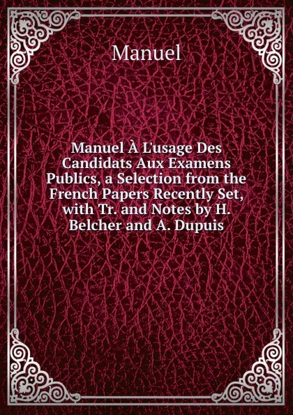 Обложка книги Manuel A L.usage Des Candidats Aux Examens Publics, a Selection from the French Papers Recently Set, with Tr. and Notes by H. Belcher and A. Dupuis, Manuel