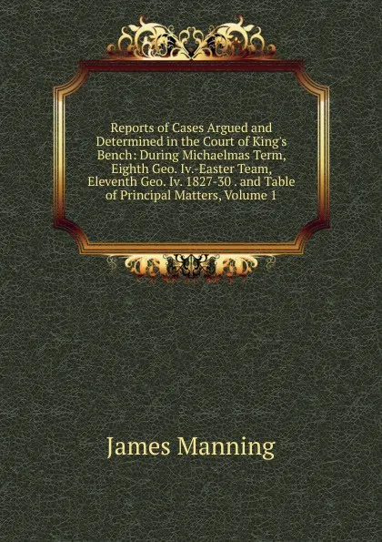 Обложка книги Reports of Cases Argued and Determined in the Court of King.s Bench: During Michaelmas Term, Eighth Geo. Iv.-Easter Team, Eleventh Geo. Iv. 1827-30 . and Table of Principal Matters, Volume 1, James Manning