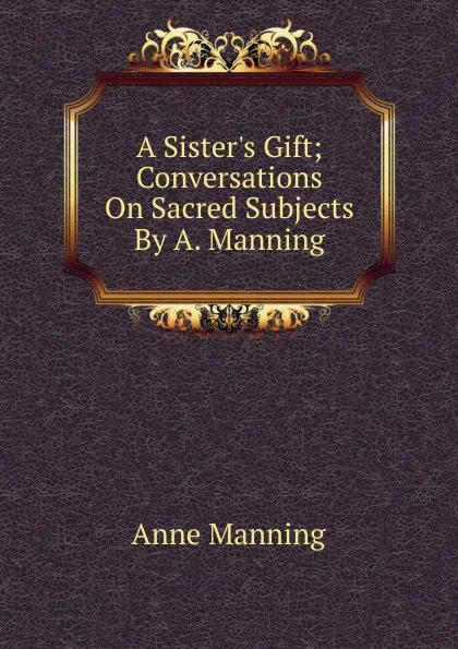 Обложка книги A Sister.s Gift; Conversations On Sacred Subjects By A. Manning., Manning Anne