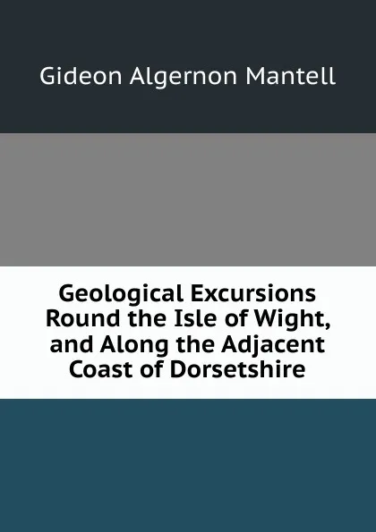 Обложка книги Geological Excursions Round the Isle of Wight, and Along the Adjacent Coast of Dorsetshire, Gideon Algernon Mantell