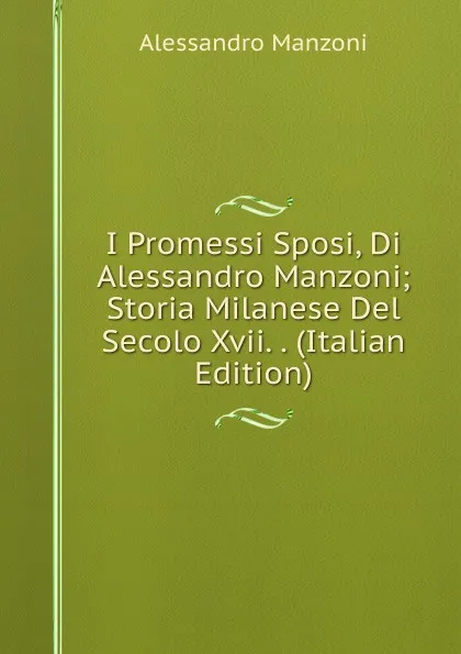 Обложка книги I Promessi Sposi, Di Alessandro Manzoni; Storia Milanese Del Secolo Xvii. . (Italian Edition), Alessandro Manzoni