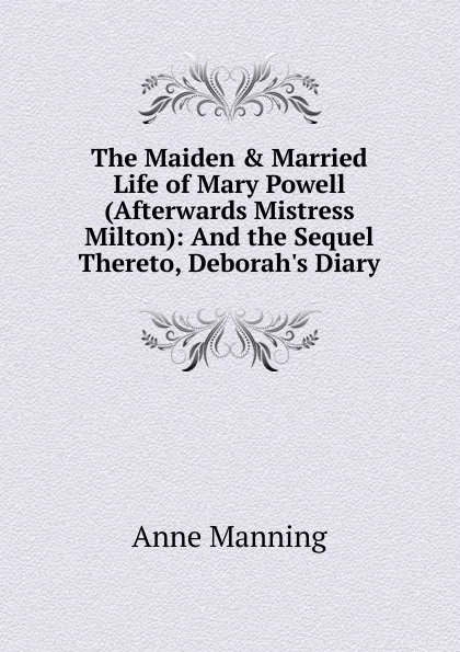 Обложка книги The Maiden . Married Life of Mary Powell (Afterwards Mistress Milton): And the Sequel Thereto, Deborah.s Diary, Manning Anne