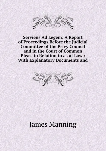 Обложка книги Serviens Ad Legem: A Report of Proceedings Before the Judicial Committee of the Privy Council and in the Court of Common Pleas, in Relation to a . at Law : With Explanatory Documents and, James Manning