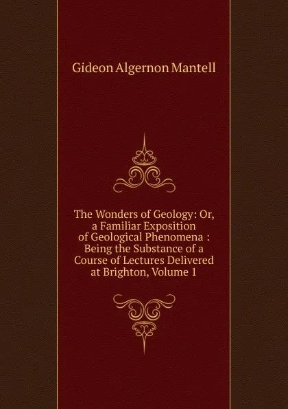 Обложка книги The Wonders of Geology: Or, a Familiar Exposition of Geological Phenomena : Being the Substance of a Course of Lectures Delivered at Brighton, Volume 1, Gideon Algernon Mantell