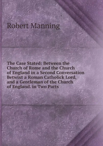 Обложка книги The Case Stated: Between the Church of Rome and the Church of England in a Second Conversation Betwixt a Roman Catholick Lord, and a Gentleman of the Church of England. in Two Parts, Robert Manning