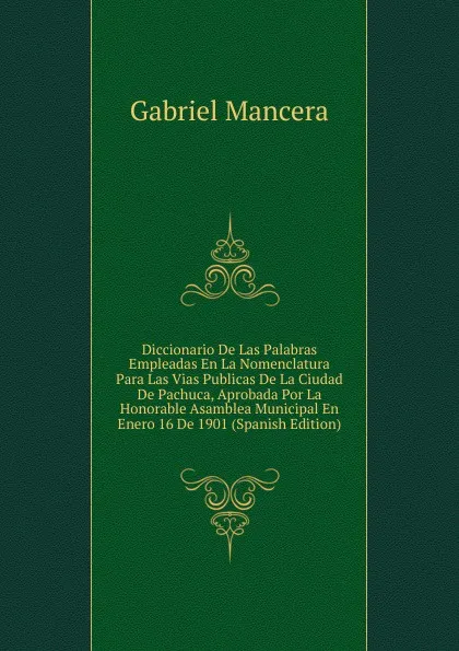 Обложка книги Diccionario De Las Palabras Empleadas En La Nomenclatura Para Las Vias Publicas De La Ciudad De Pachuca, Aprobada Por La Honorable Asamblea Municipal En Enero 16 De 1901 (Spanish Edition), Gabriel Mancera