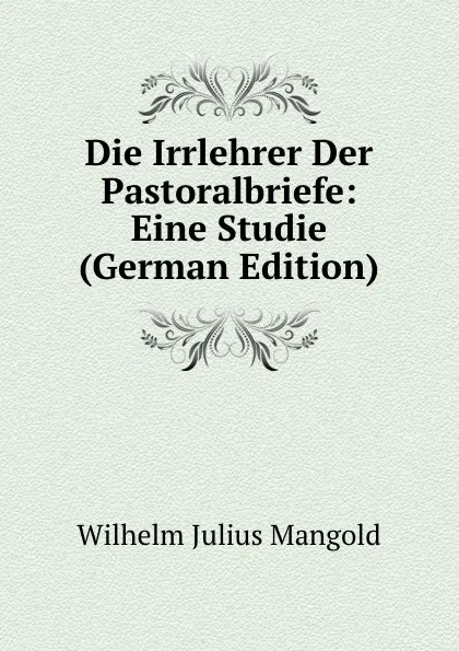 Обложка книги Die Irrlehrer Der Pastoralbriefe: Eine Studie (German Edition), Wilhelm Julius Mangold