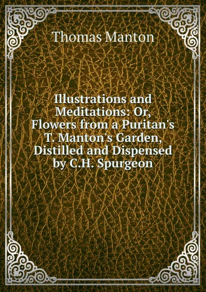 Обложка книги Illustrations and Meditations: Or, Flowers from a Puritan.s T. Manton.s Garden, Distilled and Dispensed by C.H. Spurgeon, Thomas Manton