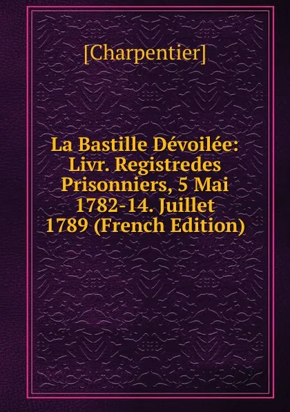 Обложка книги La Bastille Devoilee: Livr. Registredes Prisonniers, 5 Mai 1782-14. Juillet 1789 (French Edition), [Charpentier]