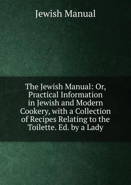 Обложка книги The Jewish Manual: Or, Practical Information in Jewish and Modern Cookery, with a Collection of Recipes Relating to the Toilette. Ed. by a Lady, Jewish Manual