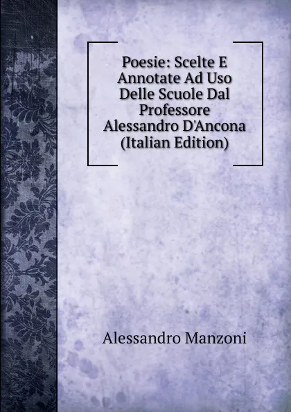 Обложка книги Poesie: Scelte E Annotate Ad Uso Delle Scuole Dal Professore Alessandro D.Ancona (Italian Edition), Alessandro Manzoni