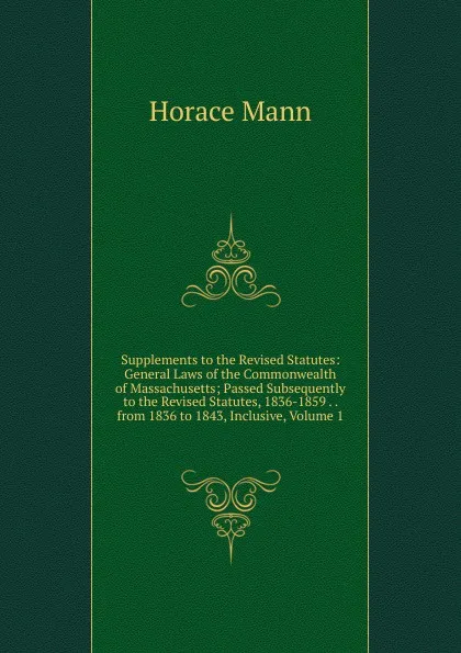 Обложка книги Supplements to the Revised Statutes: General Laws of the Commonwealth of Massachusetts; Passed Subsequently to the Revised Statutes, 1836-1859 . . from 1836 to 1843, Inclusive, Volume 1, Horace Mann