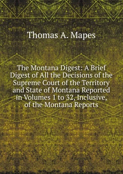 Обложка книги The Montana Digest: A Brief Digest of All the Decisions of the Supreme Court of the Territory and State of Montana Reported in Volumes 1 to 32, Inclusive, of the Montana Reports, Thomas A. Mapes