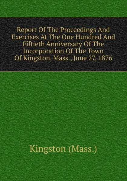 Обложка книги Report Of The Proceedings And Exercises At The One Hundred And Fiftieth Anniversary Of The Incorporation Of The Town Of Kingston, Mass., June 27, 1876, Kingston