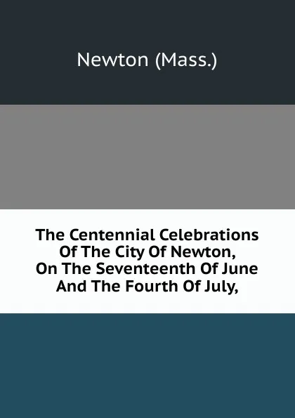 Обложка книги The Centennial Celebrations Of The City Of Newton, On The Seventeenth Of June And The Fourth Of July,, Newton