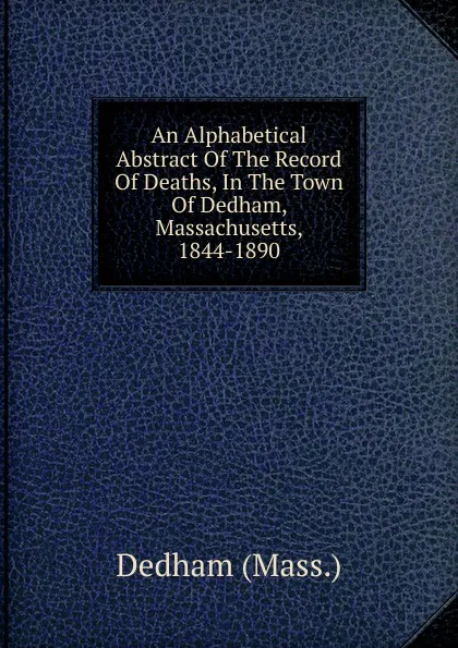 Обложка книги An Alphabetical Abstract Of The Record Of Deaths, In The Town Of Dedham, Massachusetts, 1844-1890, Dedham (Mass.)