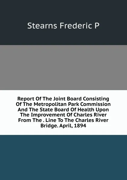 Обложка книги Report Of The Joint Board Consisting Of The Metropolitan Park Commission And The State Board Of Health Upon The Improvement Of Charles River From The . Line To The Charles River Bridge. April, 1894, Stearns Frederic P