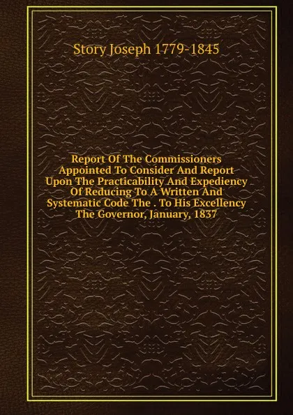 Обложка книги Report Of The Commissioners Appointed To Consider And Report Upon The Practicability And Expediency Of Reducing To A Written And Systematic Code The . To His Excellency The Governor, January, 1837, Joseph Story
