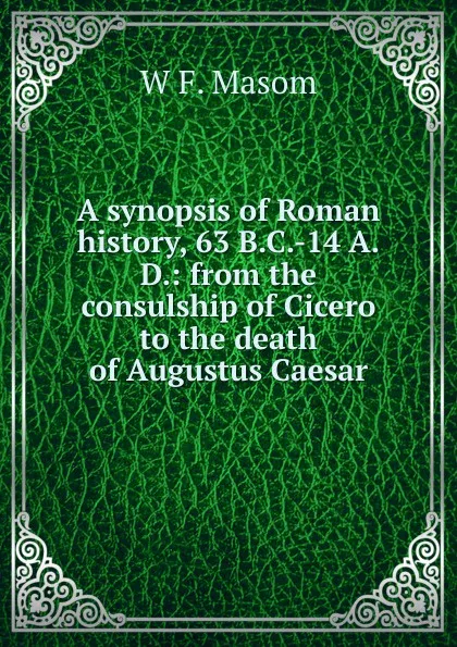 Обложка книги A synopsis of Roman history, 63 B.C.-14 A.D.: from the consulship of Cicero to the death of Augustus Caesar, W F. Masom