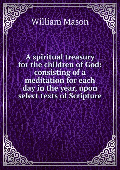 Обложка книги A spiritual treasury for the children of God: consisting of a meditation for each day in the year, upon select texts of Scripture, William Mason