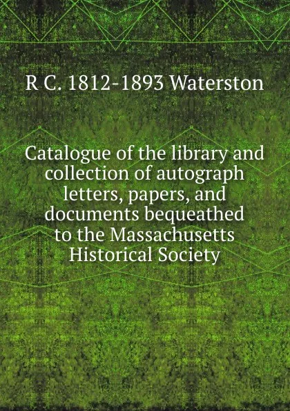 Обложка книги Catalogue of the library and collection of autograph letters, papers, and documents bequeathed to the Massachusetts Historical Society, R C. 1812-1893 Waterston