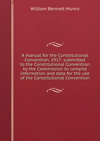 Обложка книги A manual for the Constitutional Convention, 1917: submitted to the Constitutional Convention by the Commission to compile information and data for the use of the Constitutional Convention, Munro William Bennett