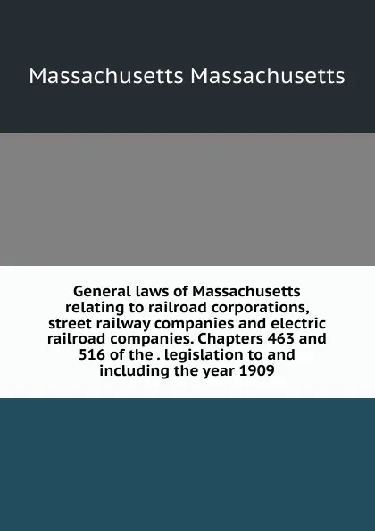 Обложка книги General laws of Massachusetts relating to railroad corporations, street railway companies and electric railroad companies. Chapters 463 and 516 of the . legislation to and including the year 1909., Massachusetts Massachusetts