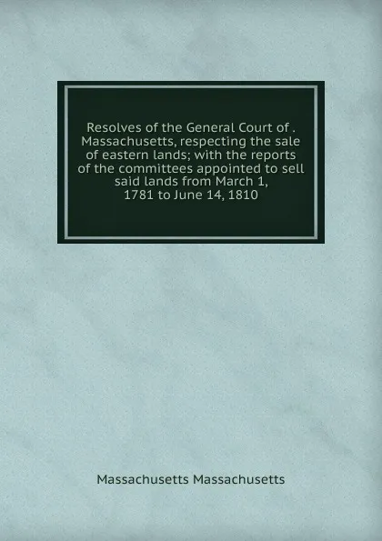 Обложка книги Resolves of the General Court of . Massachusetts, respecting the sale of eastern lands; with the reports of the committees appointed to sell said lands from March 1, 1781 to June 14, 1810, Massachusetts Massachusetts