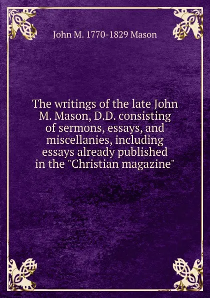 Обложка книги The writings of the late John M. Mason, D.D. consisting of sermons, essays, and miscellanies, including essays already published in the 