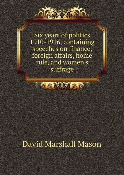 Обложка книги Six years of politics 1910-1916, containing speeches on finance, foreign affairs, home rule, and women.s suffrage, David Marshall Mason