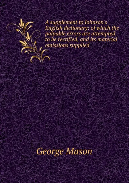 Обложка книги A supplement to Johnson.s English dictionary: of which the palpable errors are attempted to be rectified, and its material omissions supplied, George Mason