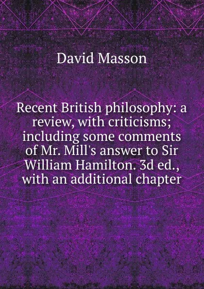 Обложка книги Recent British philosophy: a review, with criticisms; including some comments of Mr. Mill.s answer to Sir William Hamilton. 3d ed., with an additional chapter, Masson David