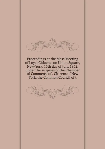 Обложка книги Proceedings at the Mass Meeting of Loyal Citizens: on Union Square, New-York, 15th day of July, 1862, under the auspices of the Chamber of Commerce of . Citizens of New York, the Common Council of t, 