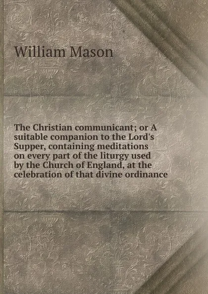 Обложка книги The Christian communicant; or A suitable companion to the Lord.s Supper, containing meditations on every part of the liturgy used by the Church of England, at the celebration of that divine ordinance, William Mason
