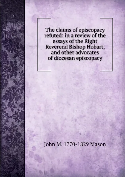 Обложка книги The claims of episcopacy refuted: in a review of the essays of the Right Reverend Bishop Hobart, and other advocates of diocesan episcopacy, John M. 1770-1829 Mason