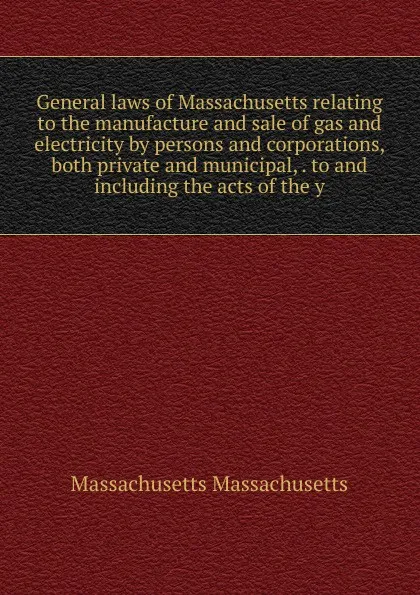 Обложка книги General laws of Massachusetts relating to the manufacture and sale of gas and electricity by persons and corporations, both private and municipal, . to and including the acts of the y, Massachusetts Massachusetts