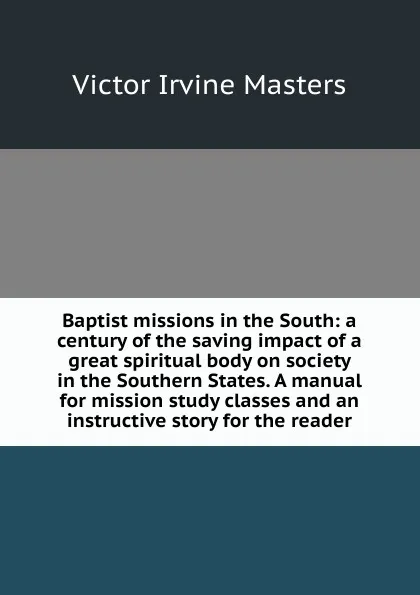 Обложка книги Baptist missions in the South: a century of the saving impact of a great spiritual body on society in the Southern States. A manual for mission study classes and an instructive story for the reader, Victor Irvine Masters