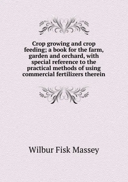 Обложка книги Crop growing and crop feeding; a book for the farm, garden and orchard, with special reference to the practical methods of using commercial fertilizers therein, Wilbur Fisk Massey