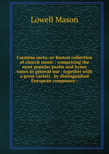 Обложка книги Carmina sacra: or Boston collection of church music : comprising the most popular psalm and hymn tunes in general use : together with a great variety . by distinguished European composers :, Lowell Mason